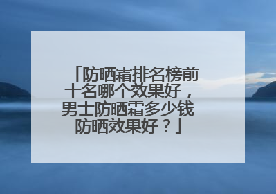 防晒霜排名榜前十名哪个效果好，男士防晒霜多少钱防晒效果好？
