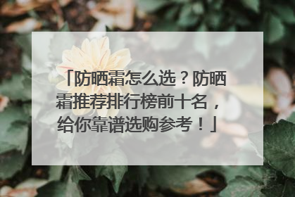 防晒霜怎么选？防晒霜推荐排行榜前十名，给你靠谱选购参考！
