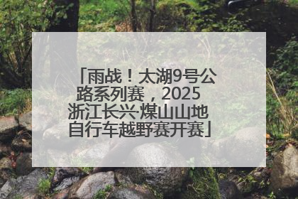 雨战！太湖9号公路系列赛，2025浙江长兴·煤山山地自行车越野赛开赛