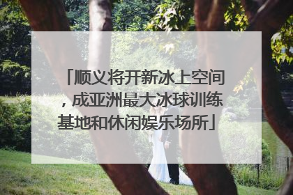 顺义将开新冰上空间，成亚洲最大冰球训练基地和休闲娱乐场所