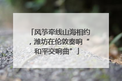 风筝牵线山海相约，潍坊在伦敦奏响“和平交响曲”