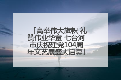 高举伟大旗帜 礼赞伟业华章 七台河市庆祝建党104周年文艺展盛大启幕