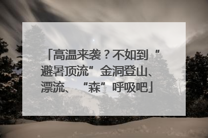 高温来袭？不如到“避暑顶流”金洞登山、漂流、“森”呼吸吧