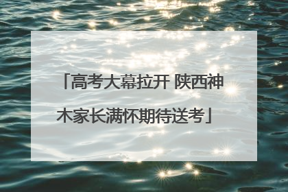 高考大幕拉开 陕西神木家长满怀期待送考