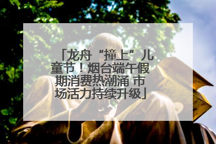 龙舟“撞上”儿童节！烟台端午假期消费热潮涌 市场活力持续升级