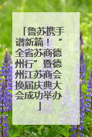 鲁苏携手谱新篇！“全省苏商德州行”暨德州江苏商会换届庆典大会成功举办