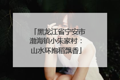 黑龙江省宁安市渤海镇小朱家村：山水环抱稻飘香