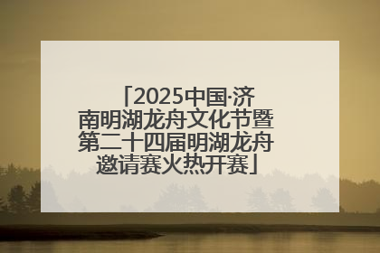 2025中国·济南明湖龙舟文化节暨第二十四届明湖龙舟邀请赛火热开赛