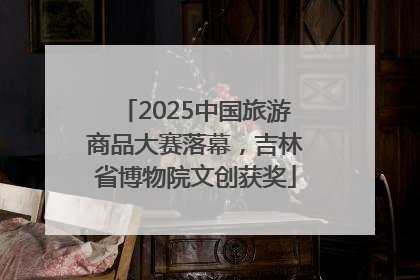 2025中国旅游商品大赛落幕，吉林省博物院文创获奖