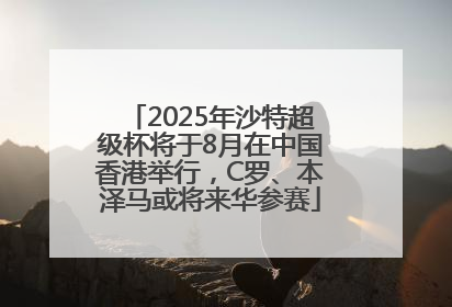 2025年沙特超级杯将于8月在中国香港举行，C罗、本泽马或将来华参赛