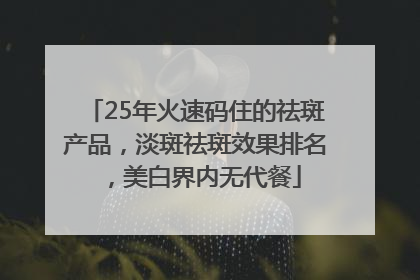 25年火速码住的祛斑产品，淡斑祛斑效果排名，美白界内无代餐