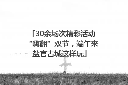 30余场次精彩活动“嗨翻”双节，端午来盐官古城这样玩